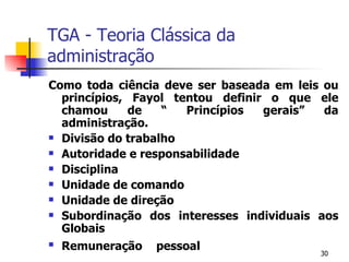 TGA - Teoria Clássica da administração Como toda ciência deve ser baseada em leis ou princípios, Fayol tentou definir o que ele chamou de “ Princípios gerais” da administração. Divisão do trabalho Autoridade e responsabilidade Disciplina Unidade de comando Unidade de direção Subordinação dos interesses individuais aos Globais Remuneração pessoal 