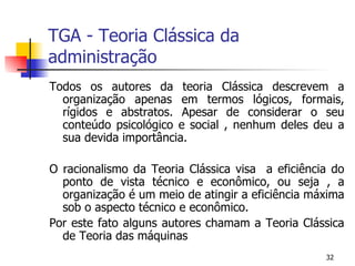 TGA - Teoria Clássica da administração Todos os autores da teoria Clássica descrevem a organização apenas em termos lógicos, formais, rígidos e abstratos. Apesar de considerar o seu conteúdo psicológico e social , nenhum deles deu a sua devida importância. O racionalismo da Teoria Clássica visa  a eficiência do ponto de vista técnico e econômico, ou seja , a organização é um meio de atingir a eficiência máxima sob o aspecto técnico e econômico. Por este fato alguns autores chamam a Teoria Clássica de Teoria das máquinas 