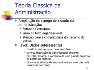 Ampliação do campo de estudo da administração: ênfase na estrutura. visão no todo organizacional. atenção para a complexidade do trabalho do gestor.  Fayol: Dados Interessantes construiu sua carreira como executivo. ganhou reputação de administrador eficiente. em1888, assumiu o comando de uma grande empresa às portas da falência. Quando se afastou da empresa, ela era uma das mais prósperas da França. Teoria Clássica da Administração 