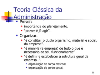 Prever: importância do planejamento. “ prever é já agir”. Organizar: “ é constituir o duplo organismo, material e social, da empresa”. “ é muni-la (a empresa) de tudo o que é necessário ao seu funcionamento”. “ é definir e estabelecer a estrutura geral da empresa..”. organização do corpo material. organização do corpo social. Teoria Clássica da Administração 