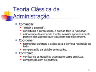 Comandar: “ dirigir o pessoal”. constituído o corpo social, é preciso fazê-lo funcionar. a finalidade do comando é obter o maior aporveitamento possível dos agentes que trabalham sob suas ordens. Coordenar: harmonizar esforços e ações para a perfeita realização do todo. compensação da divisão do trabalho. Controlar: verificar se os trabalhos acontecem como previstos. comparação com os padrões. Teoria Clássica da Administração 