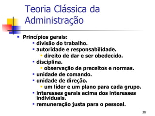 Princípios gerais: divisão do trabalho. autoridade e responsabilidade. direito de dar e ser obedecido. disciplina. observação de preceitos e normas. unidade de comando. unidade de direção. um líder e um plano para cada grupo. interesses gerais acima dos interesses individuais. remuneração justa para o pessoal. Teoria Clássica da Administração 