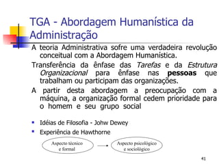 TGA - Abordagem Humanística da Administração A teoria Administrativa sofre uma verdadeira revolução conceitual com a Abordagem Humanística. Transferência da ênfase das  Tarefas  e da  Estrutura Organizacional  para ênfase nas  pessoas  que trabalham ou participam das organizações. A partir desta abordagem a preocupação com a máquina, a organização formal cedem prioridade para o homem e seu grupo social Idéias de Filosofia - Johw Dewey Experiência de Hawthorne Aspecto técnico e formal Aspecto psicológico e sociológico 