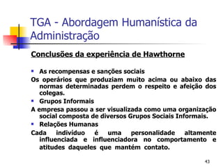 TGA - Abordagem Humanística da Administração Conclusões da experiência de Hawthorne As recompensas e sanções sociais Os operários que produziam muito acima ou abaixo das normas determinadas perdem o respeito e afeição dos colegas. Grupos Informais A empresa passou a ser visualizada como uma organização social composta de diversos Grupos Sociais Informais. Relações Humanas Cada indivíduo é uma personalidade altamente influenciada e influenciadora no comportamento e atitudes daqueles que mantém contato. 