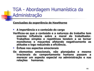 TGA - Abordagem Humanística da Administração Conclusões da experiência de Hawthorne A importância e o conteúdo do cargo Verificou-se que o conteúdo e a natureza do trabalho tem enorme influência sobre a moral do trabalhador. Trabalhos simples e repetitivos tendem a se tornar monótonos e maçantes afetando negativamente as atitudes e logo reduzindo a eficiência. Ênfase nos aspectos emocionais Os elementos emocionais, não planejados e mesmo irracionais do comportamento humano passam a merecer um aspecto especial na administração e nas relações humanas. 