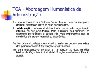 TGA - Abordagem Humanística da Administração A empresa torna-se um Sistema Social. Produz bens ou serviços e distribui satisfação entre os seus participantes. A  colaboração  humana é determinada antes pela organização informal do que pela formal. Para a maioria dos operários os estímulos psicológicos e sociais são mais importantes que as condições de ordem material ou econômica. Dentro desta abordagem um quadro maior se depara aos olhos dos pesquisadores: A Civilização Industrializada Torna-se indispensável conciliar e harmonizar as duas funções básicas da Organização industrial: Função econômica e Função Social. 
