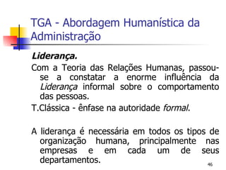 TGA - Abordagem Humanística da Administração Liderança. Com a Teoria das Relações Humanas, passou-se a constatar a enorme influência da  Liderança  informal sobre o comportamento das pessoas. T.Clássica - ênfase na autoridade  formal. A liderança é necessária em todos os tipos de organização humana, principalmente nas empresas e em cada um de seus departamentos. 