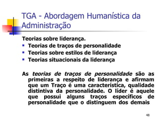 TGA - Abordagem Humanística da Administração Teorias sobre liderança. Teorias de traços de personalidade Teorias sobre estilos de liderança Teorias situacionais da liderança As  teorias de traços de personalidade  são as primeiras a respeito de liderança e afirmam que um Traço é uma característica, qualidade distintiva da personalidade. O líder é aquele que possui alguns traços específicos de personalidade que o distinguem dos demais 