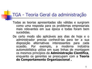 TGA - Teoria Geral da administração Todas as teorias apresentadas são válidas e surgiram como uma resposta para os problemas empresariais mais relevantes em sua época e todas foram bem sucedidas. De certo modo são aplicáveis aos dias de hoje e o administrador precisa conhecê-las para ter a sua disposição alternativas interessantes para cada ocasião. Por exemplo, a moderna indústria automobilística utiliza em suas linhas de montagem os mesmos princípios da  Administração Científica , enquanto os gerentes se preocupam com a  Teoria do Comportamento Organizacional . 