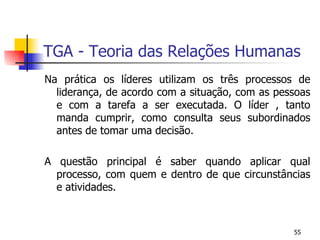 TGA - Teoria das Relações Humanas Na prática os líderes utilizam os três processos de liderança, de acordo com a situação, com as pessoas e com a tarefa a ser executada. O líder , tanto manda cumprir, como consulta seus subordinados antes de tomar uma decisão. A questão principal é saber quando aplicar qual processo, com quem e dentro de que circunstâncias e atividades. 