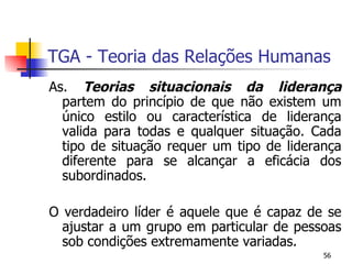 TGA - Teoria das Relações Humanas As.  Teorias situacionais da liderança  partem do princípio de que não existem um único estilo ou característica de liderança valida para todas e qualquer situação. Cada tipo de situação requer um tipo de liderança diferente para se alcançar a eficácia dos subordinados. O verdadeiro líder é aquele que é capaz de se ajustar a um grupo em particular de pessoas sob condições extremamente variadas. 