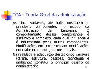TGA - Teoria Geral da administração As cinco variáveis, até hoje constituem os principais componentes no estudo da Administração de Empresas. O comportamento desses componentes é sistêmico e complexo, cada qual influencia e é influenciado pelos outros componentes. Modificações em um provocam modificações em maior ou menor grau nos demais. Na realidade a adequação destas cinco variáveis (tarefa, estrutura, pessoas, tecnologia e ambiente) constitui o principal desafio da administração. 