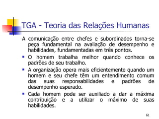 TGA - Teoria das Relações Humanas A comunicação entre chefes e subordinados torna-se peça fundamental na avaliação de desempenho e habilidades, fundamentadas em três pontos. O homem trabalha melhor quando conhece os padrões de seu trabalho. A organização opera mais eficientemente quando um homem e seu chefe têm um entendimento comum das suas responsabilidades e padrões de desempenho esperado. Cada homem pode ser auxiliado a dar a máxima contribuição e a utilizar o máximo de suas habilidades. 