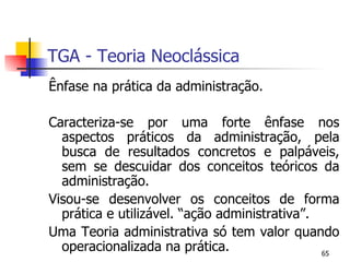 TGA - Teoria Neoclássica Ênfase na prática da administração. Caracteriza-se por uma forte ênfase nos aspectos práticos da administração, pela busca de resultados concretos e palpáveis, sem se descuidar dos conceitos teóricos da administração. Visou-se desenvolver os conceitos de forma prática e utilizável. “ação administrativa”. Uma Teoria administrativa só tem valor quando operacionalizada na prática. 