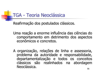 TGA - Teoria Neoclássica Reafirmação dos postulados clássicos. Uma reação a enorme influência das ciências do comportamento em detrimento dos aspectos econômicos e concretos. A organização, relações de linha e assessoria, problema da autoridade e responsabilidade, departamentalização e todos os conceitos clássicos são realinhados na abordagem Neoclássica. 