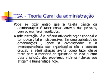 TGA - Teoria Geral da administração Pode se dizer então que a tarefa básica da administração é fazer coisas através das pessoas, com os melhores resultados. A administração  é a própria atividade organizacional e tornou-se vital e indispensável. Em uma sociedade de organizações , onde a complexidade e a interdependência das organizações são o aspecto crucial, a administração avulta como fator chave tanto para a melhoria da qualidade de vida quanto para a solução dos problemas mais complexos que afligem a humanidade hoje. 