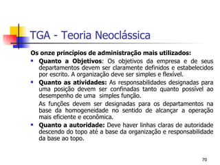 TGA - Teoria Neoclássica Os onze princípios de administração mais utilizados: Quanto a Objetivos : Os objetivos da empresa e de seus departamentos devem ser claramente definidos e estabelecidos por escrito. A organização deve ser simples e flexível. Quanto as atividades:  As responsabilidades designadas para uma posição devem ser confinadas tanto quanto possível ao desempenho de uma  simples função. As funções devem ser designadas para os departamentos na base da homogeneidade no sentido de alcançar a operação mais eficiente e econômica. Quanto a autoridade:  Deve haver linhas claras de autoridade descendo do topo até a base da organização e responsabilidade da base ao topo. 