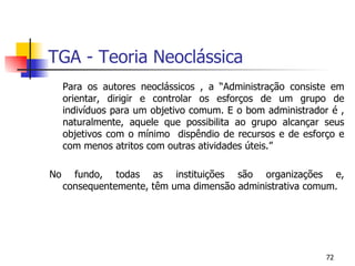 TGA - Teoria Neoclássica Para os autores neoclássicos , a “Administração consiste em orientar, dirigir e controlar os esforços de um grupo de indivíduos para um objetivo comum. E o bom administrador é , naturalmente, aquele que possibilita ao grupo alcançar seus objetivos com o mínimo  dispêndio de recursos e de esforço e com menos atritos com outras atividades úteis.” No fundo, todas as instituições são organizações e, consequentemente, têm uma dimensão administrativa comum. 