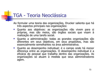 TGA - Teoria Neoclássica Ao formular uma teoria das organizações, Drucker salienta que há três aspectos principais nas organizações: Quanto aos objetivos: as organizações não vivem para si próprias, mas são meios, são órgãos sociais que visam à realização de uma tarefa social. Quanto a administração: todas as grandes organizações são diferentes em seus objetivos, em seus propósitos, mas são essencialmente semelhantes na área administrativa.  Quanto ao desempenho individual: é o campo onde há menor diferença entre as organizações. O desempenho individual é a eficácia do pessoal que trabalha dentro das organizações. As organizações só atuam à medida que seus administradores agem. 