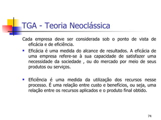 TGA - Teoria Neoclássica Cada empresa deve ser considerada sob o ponto de vista de eficácia e de eficiência. Eficácia é uma medida do alcance de resultados. A eficácia de uma empresa refere-se à sua capacidade de satisfazer uma necessidade da sociedade , ou do mercado por meio de seus produtos ou serviços. Eficiência é uma medida da utilização dos recursos nesse processo. É uma relação entre custo e benefícios, ou seja, uma relação entre os recursos aplicados e o produto final obtido. 
