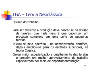 TGA - Teoria Neoclássica Divisão do trabalho. Para ser eficiente a produção deve basear-se na divisão de tarefas, que nada mais é que decompor um processo complexo em uma série de pequenas tarefas. Iniciou-se pelo operário , na administração científica, depois ampliou-se para os escalões superiores, na teoria Clássica. Gerou maior especialização e detalhamento das tarefas e também um melhor aproveitamento do trabalho especializado por meio de departamentalização. 