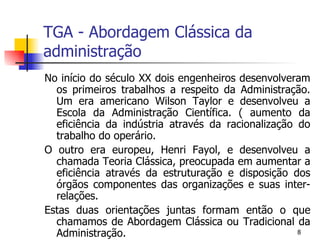 TGA - Abordagem Clássica da administração No início do século XX dois engenheiros desenvolveram os primeiros trabalhos a respeito da Administração. Um era americano Wilson Taylor e desenvolveu a Escola da Administração Científica. ( aumento da eficiência da indústria através da racionalização do trabalho do operário. O outro era europeu, Henri Fayol, e desenvolveu a chamada Teoria Clássica, preocupada em aumentar a eficiência através da estruturação e disposição dos órgãos componentes das organizações e suas inter-relações. Estas duas orientações juntas formam então o que chamamos de Abordagem Clássica ou Tradicional da Administração. 