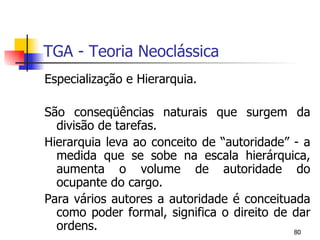 TGA - Teoria Neoclássica Especialização e Hierarquia. São conseqüências naturais que surgem da divisão de tarefas. Hierarquia leva ao conceito de “autoridade” - a medida que se sobe na escala hierárquica, aumenta o volume de autoridade do ocupante do cargo. Para vários autores a autoridade é conceituada como poder formal, significa o direito de dar ordens. 
