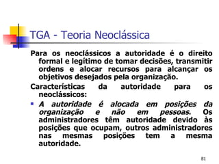 TGA - Teoria Neoclássica Para os neoclássicos a autoridade é o direito formal e legítimo de tomar decisões, transmitir ordens e alocar recursos para alcançar os objetivos desejados pela organização. Características da autoridade para os neoclássicos: A autoridade é alocada em posições da organização e não em pessoas . Os administradores têm autoridade devido às posições que ocupam, outros administradores nas mesmas posições tem a mesma autoridade. 