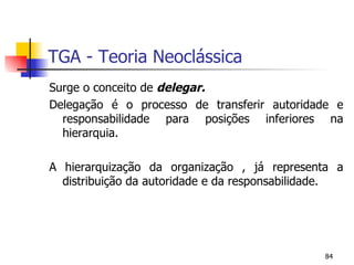 TGA - Teoria Neoclássica Surge o conceito de  delegar. Delegação é o processo de transferir autoridade e responsabilidade para posições inferiores na hierarquia. A hierarquização da organização , já representa a distribuição da autoridade e da responsabilidade. 
