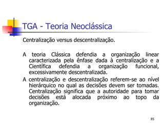 TGA - Teoria Neoclássica Centralização versus descentralização. A teoria Clássica defendia a organização linear caracterizada pela ênfase dada à centralização e a Científica defendia a organização funcional, excessivamente descentralizada.  A centralização e descentralização referem-se ao nível hierárquico no qual as decisões devem ser tomadas. Centralização significa que a autoridade para tomar decisões está alocada próximo ao topo da organização. 