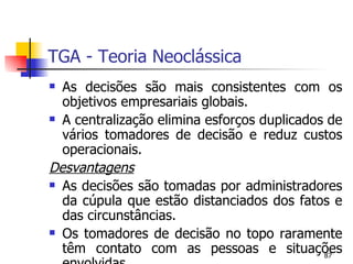 TGA - Teoria Neoclássica As decisões são mais consistentes com os objetivos empresariais globais. A centralização elimina esforços duplicados de vários tomadores de decisão e reduz custos operacionais. Desvantagens As decisões são tomadas por administradores da cúpula que estão distanciados dos fatos e das circunstâncias. Os tomadores de decisão no topo raramente têm contato com as pessoas e situações envolvidas. 