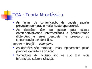 TGA - Teoria Neoclássica As linhas de comunicação da cadeia escalar provocam demoras e maior custo operacional. As decisões têm de passar pela cadeia escalar,envolvendo intermediários e possibilitando distorções e erros pessoais no processo de comunicação das decisões. Descentralização -  Vantagens As decisões são tomadas  mais rapidamente pelos próprios executores da ação. Tomadores de decisão são os que tem mais informação sobre a situação. 