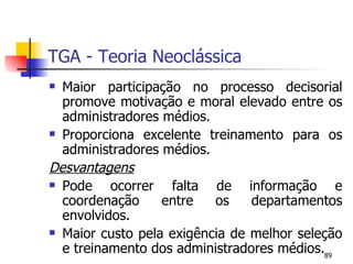 TGA - Teoria Neoclássica Maior participação no processo decisorial promove motivação e moral elevado entre os administradores médios. Proporciona excelente treinamento para os administradores médios. Desvantagens   Pode ocorrer falta de informação e coordenação entre os departamentos envolvidos. Maior custo pela exigência de melhor seleção e treinamento dos administradores médios. 