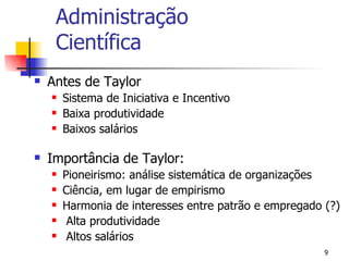 Administração Científica Antes de Taylor Sistema de Iniciativa e Incentivo Baixa produtividade Baixos salários Importância de Taylor: Pioneirismo: análise sistemática de organizações Ciência, em lugar de empirismo Harmonia de interesses entre patrão e empregado (?) Alta produtividade Altos salários 