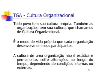 TGA - Cultura Organizacional Todo povo tem sua cultura própria. Também as organizações tem sua cultura, que chamamos de Cultura Organizacional. É o modo de vida próprio que cada organização desenvolve em seus participantes. A cultura de uma organização não é estática e permanente, sofre alterações ao longo do tempo, dependendo de condições internas ou externas. 