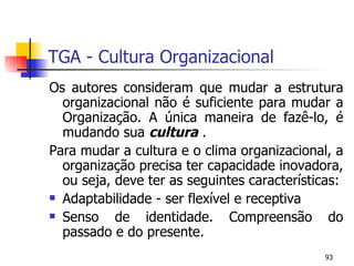 TGA - Cultura Organizacional Os autores consideram que mudar a estrutura organizacional não é suficiente para mudar a Organização. A única maneira de fazê-lo, é mudando sua  cultura  . Para mudar a cultura e o clima organizacional, a organização precisa ter capacidade inovadora, ou seja, deve ter as seguintes características: Adaptabilidade - ser flexível e receptiva Senso de identidade. Compreensão do passado e do presente. 