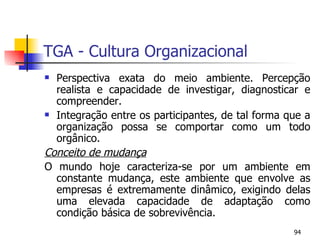 TGA - Cultura Organizacional Perspectiva exata do meio ambiente. Percepção realista e capacidade de investigar, diagnosticar e compreender. Integração entre os participantes, de tal forma que a organização possa se comportar como um todo orgânico. Conceito de mudança O mundo hoje caracteriza-se por um ambiente em constante mudança, este ambiente que envolve as empresas é extremamente dinâmico, exigindo delas uma elevada capacidade de adaptação como condição básica de sobrevivência. 