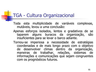 TGA - Cultura Organizacional Toda esta multiplicidade de variáveis complexas, mutáveis, levou a uma conclusão: Apenas esforços isolados, lentos e gradativos de se taparem alguns buracos da organização, são insuficientes para se levar o barco adiante. Tornou-se imperiosa a necessidade de estratégias coordenadas e de mais longo prazo com o objetivo de desenvolver climas dentro da organização, maneiras de trabalhar, relações, sistemas de informações e comunicações que sejam congruentes com os prognósticos futuros. 