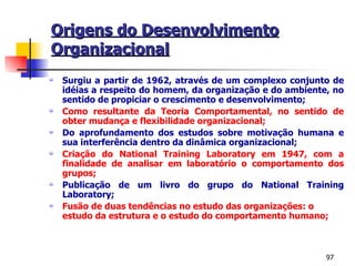Origens do Desenvolvimento Organizacional Surgiu a partir de 1962, através de um complexo conjunto de idéias a respeito do homem, da organização e do ambiente, no sentido de propiciar o crescimento e desenvolvimento; Como resultante da Teoria Comportamental, no sentido de obter mudança e flexibilidade organizacional; Do aprofundamento dos estudos sobre motivação humana e sua interferência dentro da dinâmica organizacional; Criação do National Training Laboratory em 1947, com a finalidade de analisar em laboratório o comportamento dos grupos; Publicação de um livro do grupo do National Training Laboratory; Fusão de duas tendências no estudo das organizações: o estudo da estrutura e o estudo do comportamento humano; 