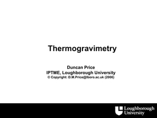 Thermogravimetry

         Duncan Price
IPTME, Loughborough University
© Copyright: D.M.Price@lboro.ac.uk (2006)
 