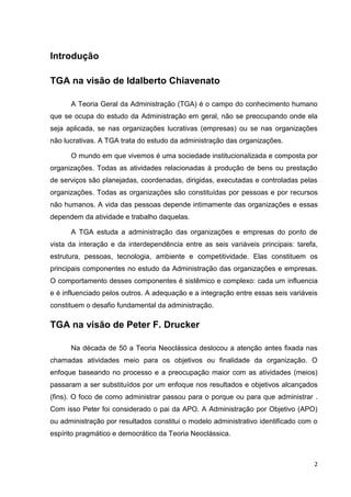 Introdução
TGA na visão de Idalberto Chiavenato
A Teoria Geral da Administração (TGA) é o campo do conhecimento humano
que se ocupa do estudo da Administração em geral, não se preocupando onde ela
seja aplicada, se nas organizações lucrativas (empresas) ou se nas organizações
não lucrativas. A TGA trata do estudo da administração das organizações.
O mundo em que vivemos é uma sociedade institucionalizada e composta por
organizações. Todas as atividades relacionadas à produção de bens ou prestação
de serviços são planejadas, coordenadas, dirigidas, executadas e controladas pelas
organizações. Todas as organizações são constituídas por pessoas e por recursos
não humanos. A vida das pessoas depende intimamente das organizações e essas
dependem da atividade e trabalho daquelas.
A TGA estuda a administração das organizações e empresas do ponto de
vista da interação e da interdependência entre as seis variáveis principais: tarefa,
estrutura, pessoas, tecnologia, ambiente e competitividade. Elas constituem os
principais componentes no estudo da Administração das organizações e empresas.
O comportamento desses componentes é sistêmico e complexo: cada um influencia
e é influenciado pelos outros. A adequação e a integração entre essas seis variáveis
constituem o desafio fundamental da administração.

TGA na visão de Peter F. Drucker
Na década de 50 a Teoria Neoclássica deslocou a atenção antes fixada nas
chamadas atividades meio para os objetivos ou finalidade da organização. O
enfoque baseando no processo e a preocupação maior com as atividades (meios)
passaram a ser substituídos por um enfoque nos resultados e objetivos alcançados
(fins). O foco de como administrar passou para o porque ou para que administrar .
Com isso Peter foi considerado o pai da APO. A Administração por Objetivo (APO)
ou administração por resultados constitui o modelo administrativo identificado com o
espírito pragmático e democrático da Teoria Neoclássica.

2

 