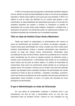 A APO é um processo pelo qual gerentes e subordinados identificam objetivos
comuns, definem as áreas de responsabilidade de cada um em termos de resultados
esperados e utilizam esses objetivos como guias para suas atividades. A APO é um
método no qual as metas são definidas em um conjunto pelo gerente e seus
subordinados, as responsabilidades são especificadas para cada um em função dos
resultados esperados que passem a constituir os indicadores ou padrões de
desempenho sob os quais ambos serão avaliados. Analisando o resultado final, o
desempenho do gerente e do subordinado podem ser objetivamente avaliados e os
resultados alcançados são comparados com os resultados esperados.

TGA na visão de Antônio Cesar Amaru Maximiano
Desde que existem as organizações, os administradores vêm criando um
acervo de conhecimento que aumentam e se refinam, de geração a geração. A
moderna teoria geral administração tem muitos conceitos que foram criados pelos
primeiros administradores. Embora o processo administrativo seja importante o
conceito ao longo dos séculos evoluiu continuamente, influenciados pelas
circunstâncias de cada momento histórico. Apesar de os problemas de um momento
serem semelhantes aos de outros as soluções precisam ser diferentes porque o
contexto muda constantemente. O administrador atual dispõe de um considerável
acervo teórico que faz parte da cultura coletiva e é produto da transmissão de
conhecimento. Esse acervo de conhecimento resulta também de um processo de
seleção natural. Os princípios e técnicas que se revelam mais uteis são preferidos
àqueles cuja aplicação produz resultados duvidosos. Na administração vêm correto
mudanças em todos os tipos de ambientes - competitivo, tecnológico, econômico,
social- que levaram ao surgimento de novos conceitos e técnicas para administrar as
organizações. Essas inovações na teoria e na pratica são chamadas de novos
paradigmas da administração.

O que é Administração na visão de Chiavenato
Em uma época de complexidade, mudanças e incertezas como a que
atravessamos nos dias de hoje, a administração tornou se uma das mais
importantes áreas da atividade humana. Vivemos em uma civilização em que
3

 