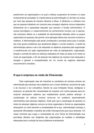 predominam as organizações e na qual o esforço cooperativo do homem é a base
fundamental da sociedade. E a tarefa básica da administração é a de fazer as coisas
por meio das pessoas de maneira eficiente e eficaz. A eficiência e a eficácia com
que as pessoas trabalham em conjunto para conseguir objetivos comuns dependem
diretamente da à capacidade daqueles que exercem a função administrativa. O
avanço tecnológico e o desenvolvimento do conhecimento humano, por si apenas,
não produzem efeitos se a qualidade da administração efetuada sobre os grupos
organizados de pessoas não permitir uma aplicação efetiva dos recursos humanos e
matérias. A Administração está sendo considerada a principal chave para a solução
dos mais graves problemas que atualmente afligem o mundo moderno. A tarefa da
administração passou a ser a de interpretar os objetivos propostos pela organização
e transforma-los em ação organizacional por meio de planejamento, organização,
direção e controle de todos os esforços realizados em todas as áreas e em todos os
níveis da organização, a fim de alcançar tais objetivos da maneira mais adequada a
situação e garantir a competitividade em um mundo de negócios altamente
concorrencial e complexo.

O que é empresa na visão de Chiavenato
Toda organização seja ela industrial ou prestadora de serviços precisa ser
administrada para alcançar seus objetivos com a maior eficiência, economia de ação
e de recursos e ser competitiva. Devido às suas limitações físicas, biológicas e
psíquicas, as pessoas têm necessidades de cooperar com outras pessoas para em
conjunto alcançarem objetivos que isoladamente jamais poderia alcançar. A
coordenação

do

esforço

humano

tornou-se

um

problema

essencialmente

administrativo para alcançar objetivos. Onde quer que a cooperação de pessoas no
intuito de alcançar objetivos comuns se torna organizada e formal as organizações
alcançaram um certo tamanho e complexidade foi ai que administração começou a
apresentar dificuldades e desafios ate então intransponíveis para seus diretrizes. Foi
nesse momento que surgiu a necessidade de uma Teoria da Administração que
permitisse oferecer aos dirigentes das organizações os modelos e estratégias
adequadas para a solução de seus problemas empresariais.
4

 