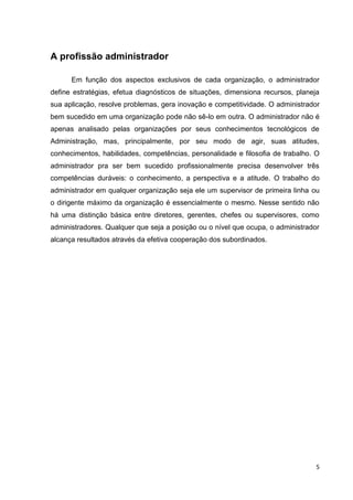 A profissão administrador
Em função dos aspectos exclusivos de cada organização, o administrador
define estratégias, efetua diagnósticos de situações, dimensiona recursos, planeja
sua aplicação, resolve problemas, gera inovação e competitividade. O administrador
bem sucedido em uma organização pode não sê-lo em outra. O administrador não é
apenas analisado pelas organizações por seus conhecimentos tecnológicos de
Administração, mas, principalmente, por seu modo de agir, suas atitudes,
conhecimentos, habilidades, competências, personalidade e filosofia de trabalho. O
administrador pra ser bem sucedido profissionalmente precisa desenvolver três
competências duráveis: o conhecimento, a perspectiva e a atitude. O trabalho do
administrador em qualquer organização seja ele um supervisor de primeira linha ou
o dirigente máximo da organização é essencialmente o mesmo. Nesse sentido não
há uma distinção básica entre diretores, gerentes, chefes ou supervisores, como
administradores. Qualquer que seja a posição ou o nível que ocupa, o administrador
alcança resultados através da efetiva cooperação dos subordinados.

5

 
