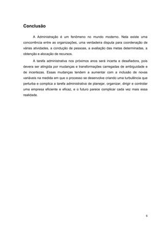Conclusão
A Administração é um fenômeno no mundo moderno. Nela existe uma
concorrência entre as organizações, uma verdadeira disputa para coordenação de
várias atividades, a condução de pessoas, a avaliação das metas determinadas, a
obtenção e alocação de recursos.
A tarefa administrativa nos próximos anos será incerta e desafiadora, pois
devera ser atingida por mudanças e transformações carregadas de ambiguidade e
de incertezas. Essas mudanças tendem a aumentar com a inclusão de novas
variáveis na medida em que o processo se desenvolve criando uma turbulência que
perturba e complica a tarefa administrativa de planejar, organizar, dirigir e controlar
uma empresa eficiente e eficaz, e o futuro parece complicar cada vez mais essa
realidade.

6

 