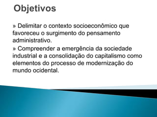 » Delimitar o contexto socioeconômico que
favoreceu o surgimento do pensamento
administrativo.
» Compreender a emergência da sociedade
industrial e a consolidação do capitalismo como
elementos do processo de modernização do
mundo ocidental.
 