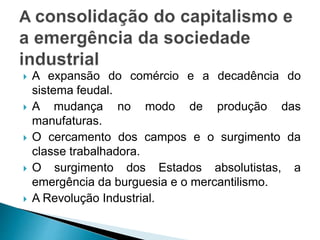  A expansão do comércio e a decadência do
sistema feudal.
 A mudança no modo de produção das
manufaturas.
 O cercamento dos campos e o surgimento da
classe trabalhadora.
 O surgimento dos Estados absolutistas, a
emergência da burguesia e o mercantilismo.
 A Revolução Industrial.
 