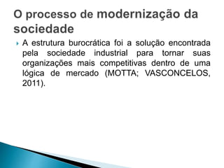  A estrutura burocrática foi a solução encontrada
pela sociedade industrial para tornar suas
organizações mais competitivas dentro de uma
lógica de mercado (MOTTA; VASCONCELOS,
2011).
 