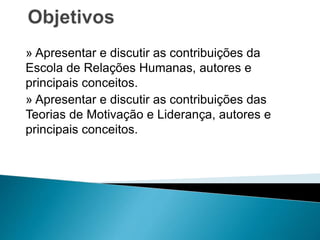 » Apresentar e discutir as contribuições da
Escola de Relações Humanas, autores e
principais conceitos.
» Apresentar e discutir as contribuições das
Teorias de Motivação e Liderança, autores e
principais conceitos.
 
