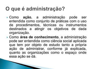  Como ação, a administração pode ser
entendida como conjunto de práticas com o uso
de procedimentos, técnicas ou instrumentos
destinados a atingir os objetivos de dada
organização.
 Como área de conhecimento, a administração
pode ser entendida como ciência social aplicada
que tem por objeto de estudo tanto a própria
ação de administrar, conforme já explicada,
quanto as organizações como o espaço onde
essa ação se dá.
 